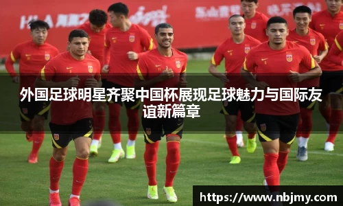 外国足球明星齐聚中国杯展现足球魅力与国际友谊新篇章